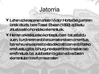 Jatorria Lehen adierazpenen artean Victor Horta Belgiarraren lanak daude, bere Tassel Etxean (1892) aplikatu zituela estilo honetako elementuak.  Hemen arkitekturako kontzeptu berri bat zabaldu zuen, burdinaren erabilera arrazionalean oinarritua, baina hau era espresibo eta dekoratiboan erabiltzeko errefusatu gabe, bihurgune eta erritmo linealez oso errefinatuak bai zutabeetan bigetan edo edozein elementutan lore forma ematen 