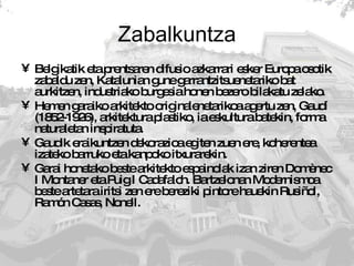 Zabalkuntza Belgikatik eta prentsaren difusio azkarrari esker Europa osotik zabaldu zen, Katalunian gune garrantzitsuenetariko bat aurkitzen, industriako burgesia honen bezero bilakatu zelako.  Hemen garaiko arkitekto originalenetarikoa agertu zen, Gaudí (1852-1926), arkitektura plastiko, ia eskultura batekin, forma naturaletan inspiratuta.  Gaudik eraikuntzen dekorazioa egiten zuen ere, koherentea izateko barruko eta kanpoko itxurarekin.  Garai honetako beste arkitekto espainolak izan ziren Domènec I Montaner eta Puig I Cadafalch. Bartzelonan Modernismoa beste artetara iritsi zen ere bereziki pintore hauekin Rusiñol, Ramón Casas, Nonell. 