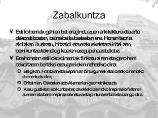 Zabalkuntza Estilo berriak gehien bat eragindu zuen arkitektura eta arte dekoratiboetan, baina baita besteetan ere. Honen teoria aldizkari ilustratu, hitzaldi eta erakusketetara iritsi zen, berrikuntza teknologikoaren ezagupena zabalduz.  Era honetan estiloko oinarriak finkatu ziren eta gero herri bakoitzean bertako ezaugarriekin nahasiko dira:  Belgikan, Frantzian eta Espainian bihurguneak eta loreak oinarrizko elementuak dira, Britainian, Eskozian edo Alemanian geometrikoa da.  Kasu guztietan sorkuntza bat da eklektizismoko inspirazio faltaren aurrean eta bere inspirazioa natura eta pintura sinbolista izango dira.  