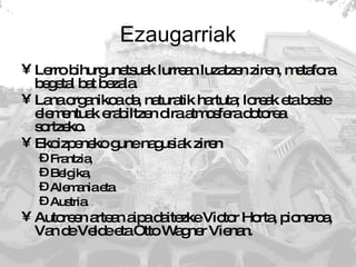 Ezaugarriak Lerro bihurgunetsuak lurrean luzatzen ziren, metafora begetal bat bezala.  Lana organikoa da, naturatik hartuta; loreak eta beste elementuak erabiltzen dira atmosfera dotorea sortzeko.  Ekoizpeneko gune nagusiak ziren  Frantzia,  Belgika,  Alemania eta  Austria.  Autoreen artean aipa daitezke Victor Horta, pioneroa, Van de Velde eta Otto Wagner Vienan. 