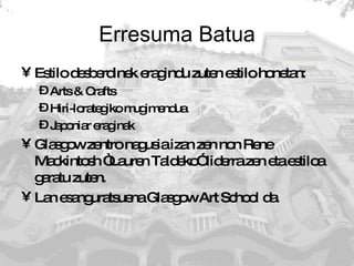Erresuma Batua Estilo desberdinek eragindu zuten estilo honetan: Arts & Crafts Hiri-lorategiko mugimendua Japoniar eraginak Glasgow zentro nagusia izan zen non Rene Mackintosh “Lauren Taldeko” liderra zen eta estiloa garatu zuten. Lan esanguratsuena Glasgow Art School da. 