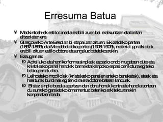 Erresuma Batua  Mackintosh-ek estilo lineala erabili zuen bai eraikuntzan eta baitan altzarietan ere.  Glasgoweko Arte Eskolan bi etapa izan zituen: Ekizaldeko partea (1897-1899) eta Mendebaldeko partea (1906-1909), material garaikideak erabili zituen estilo dotore eta angeluz betetakoarekin.  Ezaugarriak: Adreiluko eta harriko forma sinpleak espazio ondo mugatzen dute eta kristalezko panel handiek barne eta kanpoko espazioen lotura egiteko baliogarriak dira.  Leihoetako modiloiak (kristalezko panelen arteko banaketak), ateak eta hesiturak burdinez egiten dira era dotore batean landuak. Bistaz sinple bezala agertzen den obra honek kontraste handia sortzen du aurreko garaietako ornamentuz beteriko arkitekturarekin konparatzen bada. 