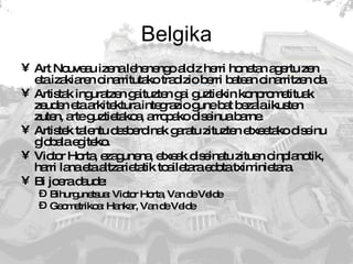 Belgika Art Nouveau izena lehenengo aldiz herri honetan agertu zen eta izakiaren oinarritutako tradizio berri batean oinarritzen da.  Artistak inguratzen gaituzten gai guztiekin konprometituak zeuden eta arkitektura integrazio gune bat bezala ikusten zuten, arte guztietakoa, arropako diseinua barne. Artistek talentu desberdinak garatu zituzten etxeetako diseinu globala egiteko.  Victor Horta, ezagunena, etxeak diseinatu zituen oinplanotik, harri lana eta altzarietatik toailetara edota tximinietara. Bi joera daude: Bihurgunetsua: Victor Horta, Van de Velde Geometrikoa: Hankar, Van de Velde 