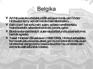 Belgika Art Nouveauko arkitektura Bruselas-en loratu zen Victor Horta eta Henry van de Velde diseinatzaileekin.  Estilo berri bat sortu nahi zuten, edozein erreferentzia historikoetatik aske eta tradizioak jarraitu gabe. Burdina standard erabili zuten eta baita funditua baina forma berriak egiteko. Tassel Hotelean Bruselas-en (1892-1893), Horta zutabeetako forma estrukturala erakusteaz gain burdina transformatu zuen landare bat izango balitz bezala eta enbor hau amaitzen zen elementu estrukturalak lotzeko. 