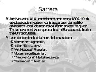 Sarrera Art Nouveau XIX. mendearen amaieran (1894-1914) eskola akademikoaren kontra agertzen den estilo arkitektonikoari deitzen zaio Frantzian eta Belgikan. This movement was represented in Europe and also in the United States.  Izen desberdinak ditu herrialdeen arabera: Alemanian "Jugendstil",  Italian "Stile Liberty",  "Art Nouveau" Frantzian,  Modernismoa Espainian, "Nieuwe Kunst" Herbeheretan eta  "Sezessionstil" Austrian.  