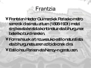 Frantzia Frantzian Hector Guimard-ek Pariseko metro sarrerak diseinatu zituen (1898-1901) metal sinplea eta kristala konbinatuz eta bihurgunez beteriko burdinarekin.  Forma hauek art nouveauko estilo naturalista eta bihurgunetsuaren adibide onak dira. Estilo hau Parisen eta Nancy-n garatu zen. 