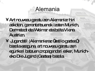 Alemania Art nouveau garatu zen Alemaniar hiri askotan, garrantzitsuenak izaten Munich, Darmstadt eta Weimar eta baita Viena Austrian. Jugendstil (Alemanieraz “estilo gaztea”) bezala ezaguna, art nouveau garatu zen egunkari batzuen propagandari esker, Munich-eko Die Jugend (Gaztea) bezala. 