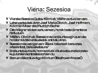 Viena :  Sezesioa Vienako Sezesioa Gustav Klimt-ek 1897an sortua izan zen.  Lehen partaideak ziren Josef Maria Olbrich, Josef Hoffmann, Koloman Moser etad Rudolph Bacher. Otto Wagner taldean sartu zenean, honek beste dimentsioa hartu zuen. 1898an, Olbrich-ek Sezession-ko eraikuntza egin zuen eta honetan taldeko erakusketak antolatu ziren.  Sezession-ko eslogan zen: “Garai bakoitzari bere artea, artearentzat, bere askatasuna."  Eraikuntza zuria da, horma bilizik dituela eta urre koloreko kupularekin kontrastea sortzen du. Barruan dekoratua dago Klimt-en “Beethoven frisoaz”. 