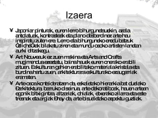 Izaera Japoniar pinturak, euren lerro bihurgunetsuekin, azala antolatuak, kontrasteak eta plano desberdinez arte hau inspiratu zuten ere. Lerro eta bihurguneko eredu batzuk “cliché”-ak bilakatu ziren eta mundu osoko artisten lanetan aurki ditzakegu.  Art Nouveauk ez zuen makina eta Arts and Crafts mugimendua ezeztatu, baina hauek euren onerako erabili zituen. Eskulturan gehien erabilitako materiala kristala eta burdina hartu zuen, arkitekturara eskulturako ezaugarriak eramaten.  Arte osoa kontsideratzen da, eskaletako hierarkia bat duelako –arkitektura, barruko diseinua, arte dekoratiboak, hauen artean egonik bitxigintza, altzariak, ohialak, etxerako zilarra eta este tresnak eta argiak –hay da, arte bisualetako aspektu guztiak.  