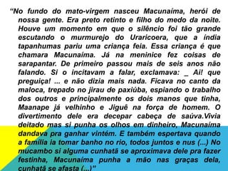 “No fundo do mato-virgem nasceu Macunaíma, herói de
nossa gente. Era preto retinto e filho do medo da noite.
Houve um momento em que o silêncio foi tão grande
escutando o murmurejo do Uraricoera, que a índia
tapanhumas pariu uma criança feia. Essa criança é que
chamara Macunaíma. Já na meninice fez coisas de
sarapantar. De primeiro passou mais de seis anos não
falando. Si o incitavam a falar, exclamava: _ Ai! que
preguiça! ... e não dizia mais nada. Ficava no canto da
maloca, trepado no jirau de paxiúba, espiando o trabalho
dos outros e principalmente os dois manos que tinha,
Maanape já velhinho e Jiguê na força de homem. O
divertimento dele era decepar cabeça de saúva.Vivia
deitado mas si punha os olhos em dinheiro, Macunaíma
dandava pra ganhar vintém. E também espertava quando
a família ia tomar banho no rio, todos juntos e nus (...) No
mucambo si alguma cunhatã se aproximava dele pra fazer
festinha, Macunaíma punha a mão nas graças dela,
cunhatã se afasta (...)”
 