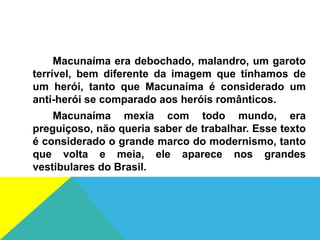 Macunaíma era debochado, malandro, um garoto
terrível, bem diferente da imagem que tínhamos de
um herói, tanto que Macunaíma é considerado um
anti-herói se comparado aos heróis românticos.
Macunaíma mexia com todo mundo, era
preguiçoso, não queria saber de trabalhar. Esse texto
é considerado o grande marco do modernismo, tanto
que volta e meia, ele aparece nos grandes
vestibulares do Brasil.
 