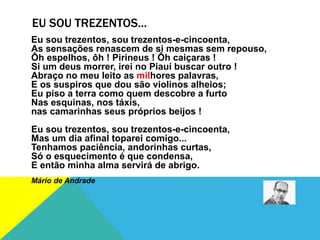EU SOU TREZENTOS...
Eu sou trezentos, sou trezentos-e-cincoenta,
As sensações renascem de si mesmas sem repouso,
Ôh espelhos, ôh ! Pirineus ! Ôh caiçaras !
Si um deus morrer, irei no Piauí buscar outro !
Abraço no meu leito as milhores palavras,
E os suspiros que dou são violinos alheios;
Eu piso a terra como quem descobre a furto
Nas esquinas, nos táxis,
nas camarinhas seus próprios beijos !
Eu sou trezentos, sou trezentos-e-cincoenta,
Mas um dia afinal toparei comigo...
Tenhamos paciência, andorinhas curtas,
Só o esquecimento é que condensa,
E então minha alma servirá de abrigo.
Mário de Andrade
 