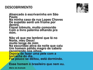 DESCOBRIMENTO
Abancado à escrivaninha em São
Paulo
Na minha casa da rua Lopes Chaves
De supetão senti um friúme por
dentro.
Fiquei trêmulo, muito comovido
Com o livro palerma olhando pra
mim.
Não vê que me lembrei que lá no
Norte, meu Deus!
muito longe de mim
Na escuridão ativa da noite que caiu
Um homem pálido magro de cabelo
escorrendo nos olhos,
Depois de fazer uma pele com a
borracha do dia,
Faz pouco se deitou, está dormindo.
Esse homem é brasileiro que nem eu.
Mário de Andrade
 