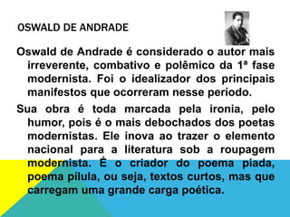 OSWALD DE ANDRADE
Oswald de Andrade é considerado o autor mais
irreverente, combativo e polêmico da 1ª fase
modernista. Foi o idealizador dos principais
manifestos que ocorreram nesse período.
Sua obra é toda marcada pela ironia, pelo
humor, pois é o mais debochados dos poetas
modernistas. Ele inova ao trazer o elemento
nacional para a literatura sob a roupagem
modernista. É o criador do poema piada,
poema pílula, ou seja, textos curtos, mas que
carregam uma grande carga poética.
 