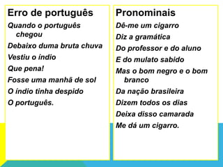 Erro de português
Quando o português
chegou
Debaixo duma bruta chuva
Vestiu o índio
Que pena!
Fosse uma manhã de sol
O índio tinha despido
O português.
Pronominais
Dê-me um cigarro
Diz a gramática
Do professor e do aluno
E do mulato sabido
Mas o bom negro e o bom
branco
Da nação brasileira
Dizem todos os dias
Deixa disso camarada
Me dá um cigarro.
 
