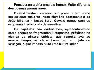 Perceberam a diferença e o humor. Muito diferente
dos poemas parnasianos.
Oswald também escreveu em prosa, e tem como
um de seus maiores livros Memória sentimentais de
João Miramar - Nesse livro, Oswald rompe com os
esquemas tradicionais da narrativa.
Os capítulos são curtíssimos, apresentando-se
como pequenos fragmentos justapostos, próximos da
técnica da pintura cubista, que representava ao
mesmo tempo, as várias faces de um objeto ou
situação, o que impossibilita uma leitura linear.
 