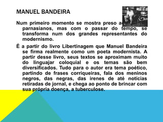 MANUEL BANDEIRA
Num primeiro momento se mostra preso aos valores
parnasianos, mas com o passar do tempo, se
transforma num dos grandes representantes do
modernismo.
É a partir do livro Libertinagem que Manuel Bandeira
se firma realmente como um poeta modernista. A
partir desse livro, seus textos se aproximam muito
do linguajar coloquial e os temas são bem
diversificados. Tudo para o autor era tema poético,
partindo de frases corriqueiras, fala dos meninos
negros, das negras, das irenes de até notícias
retiradas de jornal, e chega ao ponto de brincar com
sua própria doença, a tuberculose.
 