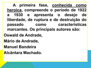 A primeira fase, conhecida como
heroica, compreende o período de 1922
a 1930 e apresenta o desejo de
liberdade, de ruptura e de destruição do
passado como características
marcantes. Os principais autores são:
Oswald de Andrade,
Mário de Andrade,
Manuel Bandeira
Alcântara Machado.
 