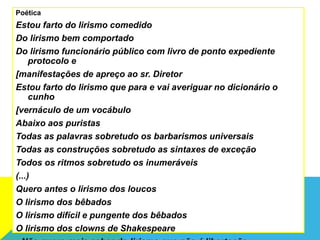 Poética
Estou farto do lirismo comedido
Do lirismo bem comportado
Do lirismo funcionário público com livro de ponto expediente
protocolo e
[manifestações de apreço ao sr. Diretor
Estou farto do lirismo que para e vai averiguar no dicionário o
cunho
[vernáculo de um vocábulo
Abaixo aos puristas
Todas as palavras sobretudo os barbarismos universais
Todas as construções sobretudo as sintaxes de exceção
Todos os ritmos sobretudo os inumeráveis
(...)
Quero antes o lirismo dos loucos
O lirismo dos bêbados
O lirismo difícil e pungente dos bêbados
O lirismo dos clowns de Shakespeare
 