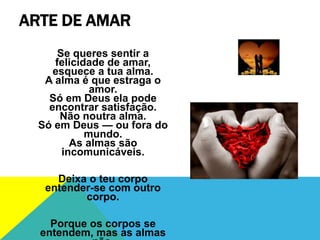 ARTE DE AMAR
Se queres sentir a
felicidade de amar,
esquece a tua alma.
A alma é que estraga o
amor.
Só em Deus ela pode
encontrar satisfação.
Não noutra alma.
Só em Deus — ou fora do
mundo.
As almas são
incomunicáveis.
Deixa o teu corpo
entender-se com outro
corpo.
Porque os corpos se
entendem, mas as almas
 