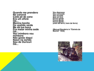 Quando me prendero
No canaviá
Cada pé de cana
Era um oficiá
Oô...
Menina bonita
Do vestido verde
Me dá tua boca
Pra matar minha sede
Oô...
Vou mimbora vou
mimbora
Não gosto daqui
Nasci no sertão
Sou de Ouricuri
Oô...
Vou depressa
Vou correndo
Vou na toda
Que só levo
Pouca gente
Pouca gente
Pouca gente...
(trem de ferro, trem de ferro)
(Manuel Bandeira in "Estrela da
Manhã" 1936)
 