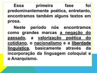 Essa primeira fase foi
predominantemente poética, entretanto,
encontramos também alguns textos em
prosa.
Neste período nós encontramos
como grandes marcas a negação do
passado, a valorização poética do
cotidiano, o nacionalismo e a liberdade
linguística, basicamente através da
incorporação da linguagem coloquial e
o Anarquismo.
 