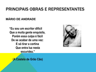 PRINCIPAIS OBRAS E REPRESENTANTES
MÁRIO DE ANDRADE
“Eu sou um escritor difícil
Que a muita gente enquisila,
Porém essa culpa é fácil
De se acabar de uma vez:
E só tirar a cortina
Que entra luz nesta
escuridez.”
(A Costela de Grão Cão)
 