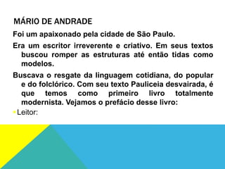 MÁRIO DE ANDRADE
Foi um apaixonado pela cidade de São Paulo.
Era um escritor irreverente e criativo. Em seus textos
buscou romper as estruturas até então tidas como
modelos.
Buscava o resgate da linguagem cotidiana, do popular
e do folclórico. Com seu texto Pauliceia desvairada, é
que temos como primeiro livro totalmente
modernista. Vejamos o prefácio desse livro:
Leitor:
 