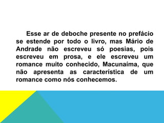Esse ar de deboche presente no prefácio
se estende por todo o livro, mas Mário de
Andrade não escreveu só poesias, pois
escreveu em prosa, e ele escreveu um
romance muito conhecido, Macunaíma, que
não apresenta as característica de um
romance como nós conhecemos.
 