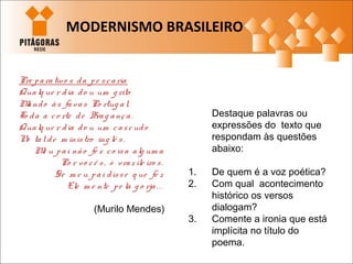 Destaque palavras ou
expressões do texto que
respondam às questões
abaixo:
1. De quem é a voz poética?
2. Com qual acontecimento
histórico os versos
dialogam?
3. Comente a ironia que está
implícita no título do
poema.
Pre parativo s da pe scaria
Qualq ue r dia do u um g rito
Mando às favas Po rtug al,
To da a co rte de Brag ança.
Qualq ue r dia do u um cascudo
No talde m inistro ing lê s.
Me u pai não fe z co isa alg um a
Po r vo cê s, ó vraz ile iro s.
Se m e u pai disse q ue fe z
Ele m e nte pe la g o rja. . .
(Murilo Mendes)
MODERNISMO BRASILEIRO
 