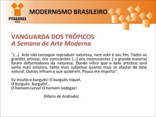 VANGUARDA DOS TRÓPICOS
A Semana de Arte Moderna
“(...) Arte não consegue reproduzir natureza, nem este é seu fim. Todos os
grandes artistas, ora conscientes (...) ora inconscientes ( a grande maioria)
foram deformadores da natureza. Donde infiro que o belo artístico será
tanto mais artístico, tanto mais subjetivo quanto mais se afastar do belo
natural. Outros infiram o que quiserem. Pouco me importa”.
Eu insulto o burguês! O burguês-níquel,
O burguês- burguês!...
O homem-curva! O homem nádegas!
(Mário de Andrade)
MODERNISMO BRASILEIRO
 