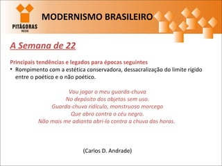 A Semana de 22
Principais tendências e legados para épocas seguintes
• Rompimento com a estética conservadora, dessacralização do limite rígido
entre o poético e o não poético.
Vou jogar o meu guarda-chuva
No depósito dos objetos sem uso.
Guarda-chuva ridículo, monstruoso morcego
Que abro contra o céu negro.
Não mais me adianta abri-lo contra a chuva das horas.
(Carlos D. Andrade)
MODERNISMO BRASILEIRO
 