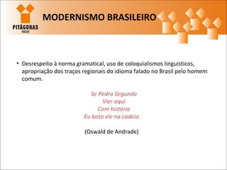 • Desrespeito à norma gramatical, uso de coloquialismos linguísticos,
apropriação dos traços regionais do idioma falado no Brasil pelo homem
comum.
Se Pedro Segundo
Vier aqui
Com história
Eu boto ele na cadeia.
(Oswald de Andrade)
MODERNISMO BRASILEIRO
 