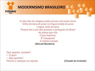 A vida não me chegava pelos jornais nem pelos livros
Vinha da boca do povo na língua errada do povo
Língua certa do povo
Porque ele é que fala gostoso o português do Brasil
Ao passo que nós
O que fazemos
É macaquear
A sintaxe lusíada.
(Manuel Bandeira)
Qué apanhá, sordado?
- O quê?
- Qué apanhá?
Pernas e cabeças na calçada. (Oswald de Andrade)
MODERNISMO BRASILEIRO
 