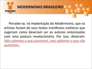 Percebe-se, na implantação do Modernismo, que os
artistas faziam de seus textos manifestos estéticos que
sugeriam como deveriam ser os autores sintonizados
com uma postura revolucionária. Por isso, disseram:
Não sabemos o que queremos, mas sabemos o que não
queremos.
MODERNISMO BRASILEIRO
 