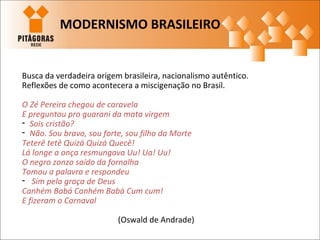 Busca da verdadeira origem brasileira, nacionalismo autêntico.
Reflexões de como acontecera a miscigenação no Brasil.
O Zé Pereira chegou de caravela
E preguntou pro guarani da mata virgem
- Sois cristão?
- Não. Sou bravo, sou forte, sou filho da Morte
Teterê tetê Quizá Quizá Quecê!
Lá longe a onça resmungava Uu! Ua! Uu!
O negro zonzo saído da fornalha
Tomou a palavra e respondeu
- Sim pela graça de Deus
Canhém Babá Canhém Babá Cum cum!
E fizeram o Carnaval
(Oswald de Andrade)
MODERNISMO BRASILEIRO
 