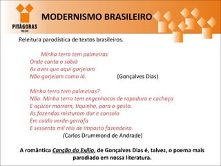 Releitura parodística de textos brasileiros.
Minha terra tem palmeiras
Onde canta o sabiá
As aves que aqui gorjeiam
Não gorjeiam como lá. (Gonçalves Dias)
Minha terra tem palmeiras?
Não. Minha terra tem engenhocas de rapadura e cachaça
E açúcar marrom, tiquinho, para o gasto.
As fazendas misturam dor e consolo
Em caldo verde-garrafa
E sessenta mil réis de imposto fazendeiro.
(Carlos Drummond de Andrade)
A romântica Canção do Exílio, de Gonçalves Dias é, talvez, o poema mais
parodiado em nossa literatura.
MODERNISMO BRASILEIRO
 