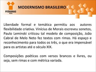 Liberdade formal e temática permitiu aos autores
flexibilidade criativa. Vinícius de Morais escreveu sonetos,
Paulo Leminski criticou tal modelo de composição, João
Cabral de Melo Neto fez textos com rimas. Há espaço e
reconhecimento para todos os três, o que era impensável
para os artistas até o século XIX.
Composições poéticas com versos brancos e livres, ou
seja, sem rimas e com métrica variada.
MODERNISMO BRASILEIRO
 
