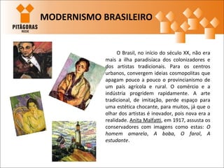 O Brasil, no início do século XX, não era
mais a ilha paradisíaca dos colonizadores e
dos artistas tradicionais. Para os centros
urbanos, convergem ideias cosmopolitas que
apagam pouco a pouco o provincianismo de
um país agrícola e rural. O comércio e a
indústria progridem rapidamente. A arte
tradicional, de imitação, perde espaço para
uma estética chocante, para muitos, já que o
olhar dos artistas é inovador, pois nova era a
realidade. Anita Malfatti, em 1917, assusta os
conservadores com imagens como estas: O
homem amarelo, A boba, O farol, A
estudante.
MODERNISMO BRASILEIRO
 
