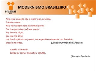 Não, meu coração não é maior que o mundo.
É muito menor.
Nele não cabem nem as minhas dores.
Por isso gosto tanto de me contar.
Por isso me dispo,
por isso me grito,
por isso freqüento os jornais, me exponho cruamente nas livrarias:
preciso de todos. (Carlos Drummond de Andrade)
Abaixo a carestia
Chega de comer angustia e solidão.
( Marcelo Dolabela
MODERNISMO BRASILEIRO
 