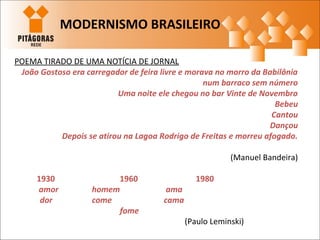 POEMA TIRADO DE UMA NOTÍCIA DE JORNAL
João Gostoso era carregador de feira livre e morava no morro da Babilônia
num barraco sem número
Uma noite ele chegou no bar Vinte de Novembro
Bebeu
Cantou
Dançou
Depois se atirou na Lagoa Rodrigo de Freitas e morreu afogado.
(Manuel Bandeira)
1930 1960 1980
amor homem ama
dor come cama
fome
(Paulo Leminski)
MODERNISMO BRASILEIRO
 