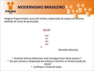 Imagens fragmentadas, busca de síntese, exploração do espaço em branco,
abolição de sinais de pontuação.
SOLTO
Sol
to
do
sol
o
(Arnaldo Antunes)
• Quantas leituras diferentes você consegue fazer deste poema ?
• De que maneira a disposição das palavras interfere na interpretação do
texto?
• Justifique o título do texto.
MODERNISMO BRASILEIRO
 