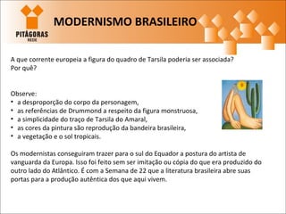 A que corrente europeia a figura do quadro de Tarsila poderia ser associada?
Por quê?
Observe:
• a desproporção do corpo da personagem,
• as referências de Drummond a respeito da figura monstruosa,
• a simplicidade do traço de Tarsila do Amaral,
• as cores da pintura são reprodução da bandeira brasileira,
• a vegetação e o sol tropicais.
Os modernistas conseguiram trazer para o sul do Equador a postura do artista de
vanguarda da Europa. Isso foi feito sem ser imitação ou cópia do que era produzido do
outro lado do Atlântico. É com a Semana de 22 que a literatura brasileira abre suas
portas para a produção autêntica dos que aqui vivem.
MODERNISMO BRASILEIRO
 