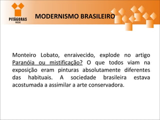 Monteiro Lobato, enraivecido, explode no artigo
Paranóia ou mistificação? O que todos viam na
exposição eram pinturas absolutamente diferentes
das habituais. A sociedade brasileira estava
acostumada a assimilar a arte conservadora.
MODERNISMO BRASILEIRO
 