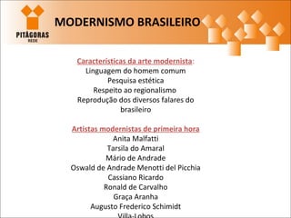 Características da arte modernista:
Linguagem do homem comum
Pesquisa estética
Respeito ao regionalismo
Reprodução dos diversos falares do
brasileiro
Artistas modernistas de primeira hora
Anita Malfatti
Tarsila do Amaral
Mário de Andrade
Oswald de Andrade Menotti del Picchia
Cassiano Ricardo
Ronald de Carvalho
Graça Aranha
Augusto Frederico Schimidt
MODERNISMO BRASILEIRO
 