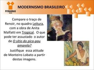 Compare o traço de
Renoir, no quadro Leitura,
com a obra de Anita
Malfatti em Tropical. O que
pode ter assustado o autor
de O sítio do pica-pau
amarelo?
Justifique essa atitude
de Monteiro Lobato a partir
destas imagens.
MODERNISMO BRASILEIRO
 