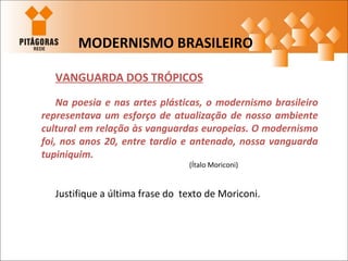 VANGUARDA DOS TRÓPICOS
Na poesia e nas artes plásticas, o modernismo brasileiro
representava um esforço de atualização de nosso ambiente
cultural em relação às vanguardas europeias. O modernismo
foi, nos anos 20, entre tardio e antenado, nossa vanguarda
tupiniquim.
(Ítalo Moriconi)
Justifique a última frase do texto de Moriconi.
MODERNISMO BRASILEIRO
 