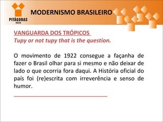 VANGUARDA DOS TRÓPICOS
Tupy or not tupy that is the question.
O movimento de 1922 consegue a façanha de
fazer o Brasil olhar para si mesmo e não deixar de
lado o que ocorria fora daqui. A História oficial do
país foi (re)escrita com irreverência e senso de
humor.
MODERNISMO BRASILEIRO
 