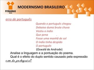 erro de português
Quando o português chegou
Debaixo duma bruta chuva
Vestiu o índio
Que pena .
Fosse uma manhã de sol
O índio tinha despido
O português
(Oswald de Andrade)
Analise a linguagem e a pontuação do poema.
Qual é o efeito do duplo sentido causado pela expressão
e rro de po rtug uê s?
MODERNISMO BRASILEIRO
 
