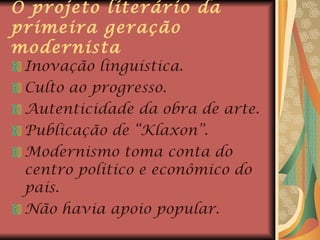 O projeto literário da primeira geração modernista Inovação linguística. Culto ao progresso. Autenticidade da obra de arte. Publicação de “Klaxon”. Modernismo toma conta do centro político e econômico do país. Não havia apoio popular. 